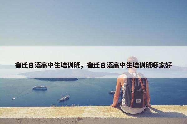 宿迁日语高中生培训班，宿迁日语高中生培训班哪家好