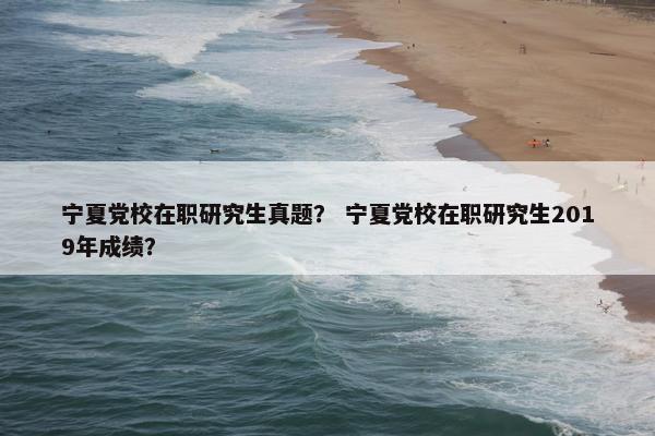 宁夏党校在职研究生真题？ 宁夏党校在职研究生2019年成绩？