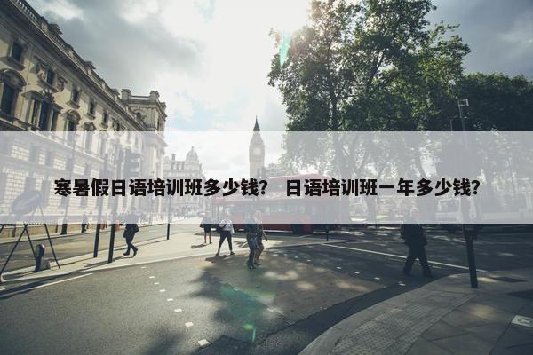 寒暑假日语培训班多少钱？ 日语培训班一年多少钱？