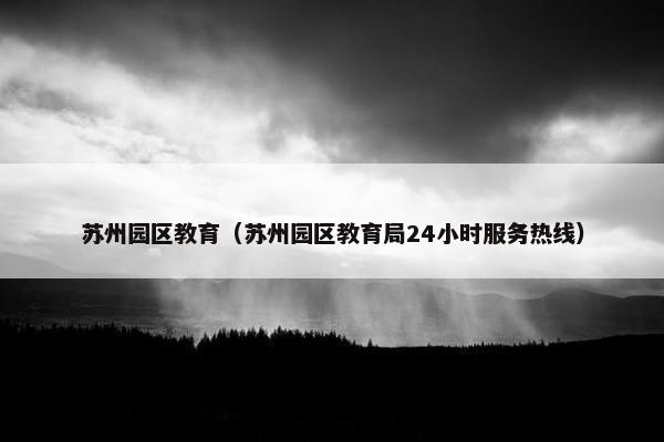 苏州园区教育（苏州园区教育局24小时服务热线）