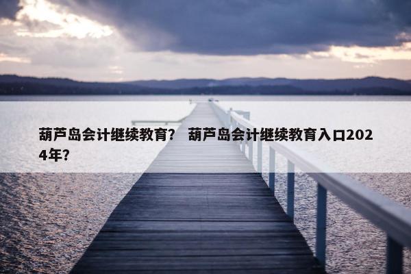 葫芦岛会计继续教育？ 葫芦岛会计继续教育入口2024年？