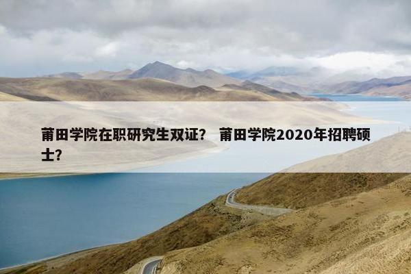 莆田学院在职研究生双证？ 莆田学院2020年招聘硕士？