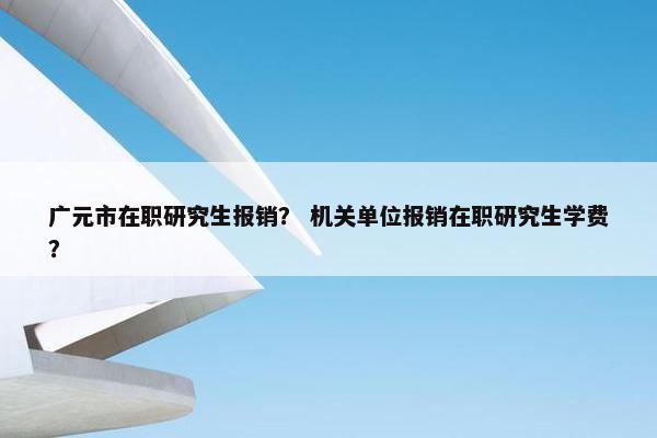 广元市在职研究生报销？ 机关单位报销在职研究生学费？