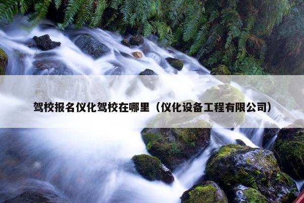 驾校报名仪化驾校在哪里（仪化设备工程有限公司）