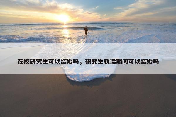 在校研究生可以结婚吗，研究生就读期间可以结婚吗