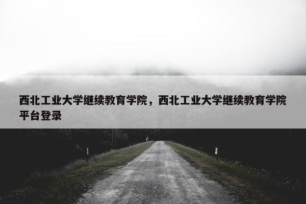 西北工业大学继续教育学院，西北工业大学继续教育学院平台登录