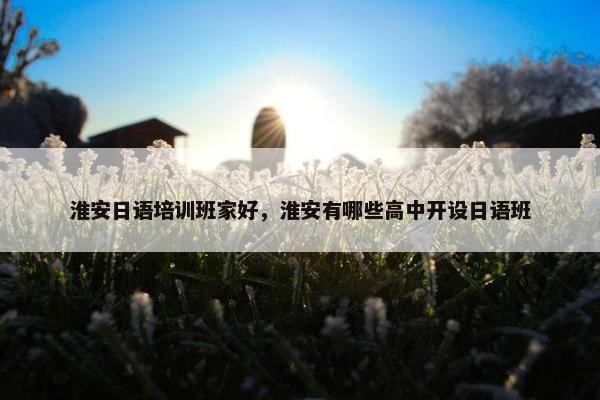 淮安日语培训班家好，淮安有哪些高中开设日语班