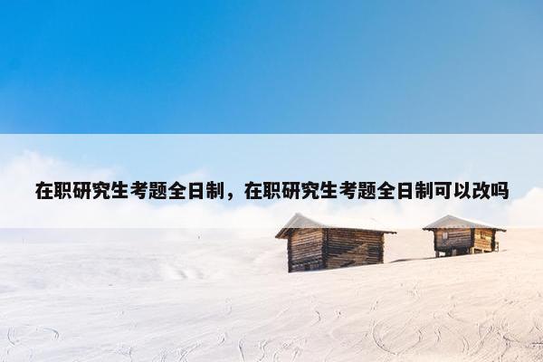 在职研究生考题全日制，在职研究生考题全日制可以改吗