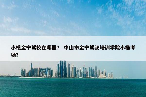 小榄金宁驾校在哪里？ 中山市金宁驾驶培训学院小榄考场？