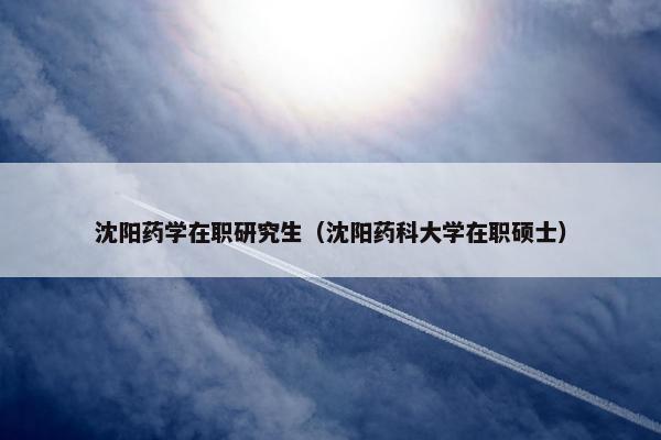 沈阳药学在职研究生（沈阳药科大学在职硕士）