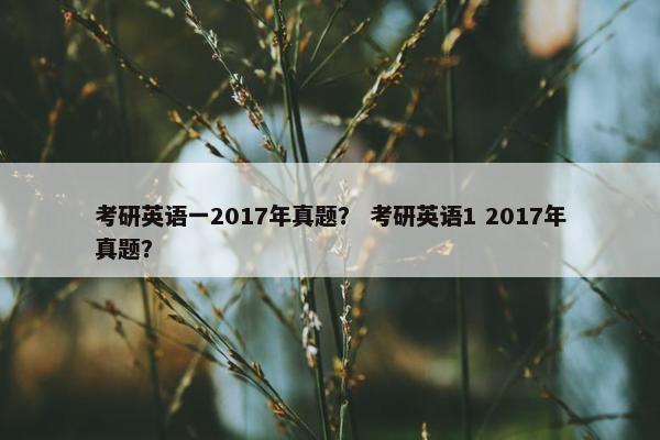 考研英语一2017年真题？ 考研英语1 2017年真题？