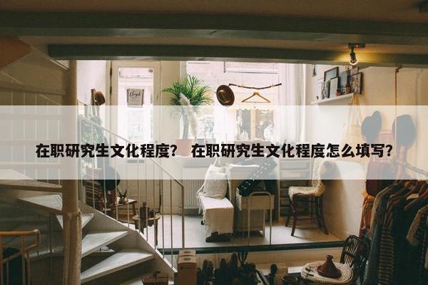在职研究生文化程度？ 在职研究生文化程度怎么填写？