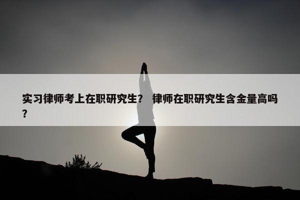 实习律师考上在职研究生？ 律师在职研究生含金量高吗？