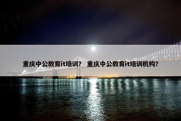 重庆中公教育it培训？ 重庆中公教育it培训机构？