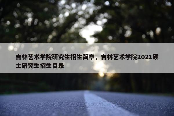 吉林艺术学院研究生招生简章，吉林艺术学院2021硕士研究生招生目录