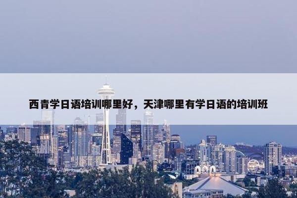 西青学日语培训哪里好，天津哪里有学日语的培训班