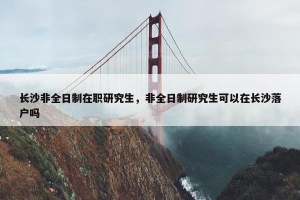 长沙非全日制在职研究生，非全日制研究生可以在长沙落户吗