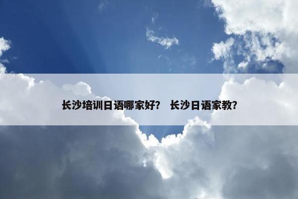 长沙培训日语哪家好？ 长沙日语家教？