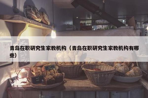 青岛在职研究生家教机构（青岛在职研究生家教机构有哪些）