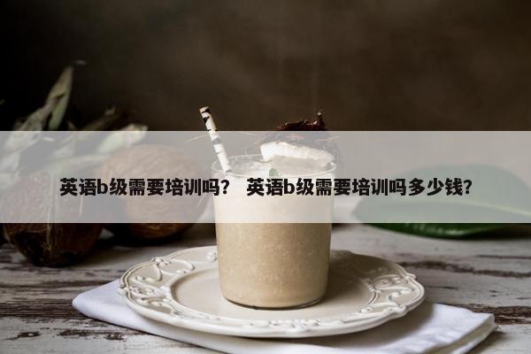 英语b级需要培训吗？ 英语b级需要培训吗多少钱？