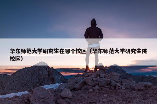 华东师范大学研究生在哪个校区（华东师范大学研究生院校区）