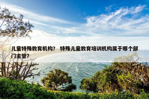 儿童特殊教育机构？ 特殊儿童教育培训机构属于哪个部门主管？