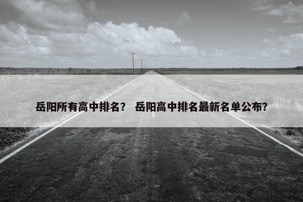 岳阳所有高中排名？ 岳阳高中排名最新名单公布？