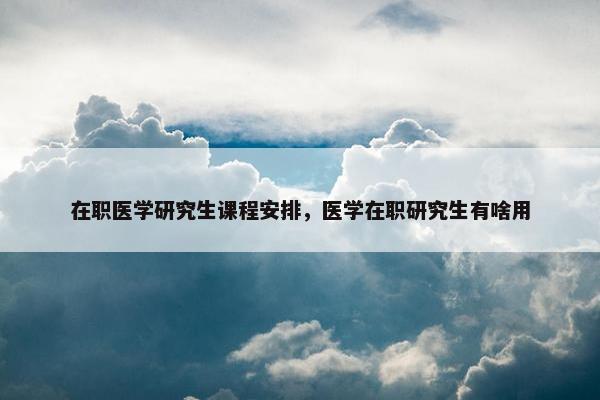 在职医学研究生课程安排，医学在职研究生有啥用