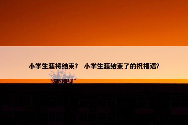 小学生涯将结束？ 小学生涯结束了的祝福语？