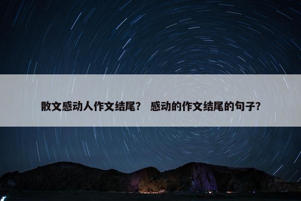 散文感动人作文结尾？ 感动的作文结尾的句子？