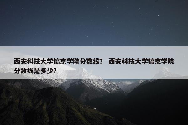 西安科技大学镐京学院分数线？ 西安科技大学镐京学院分数线是多少？