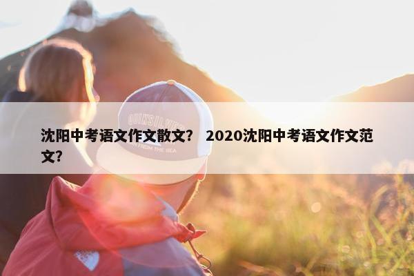 沈阳中考语文作文散文？ 2020沈阳中考语文作文范文？