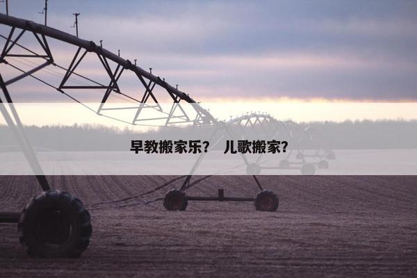早教搬家乐？ 儿歌搬家？