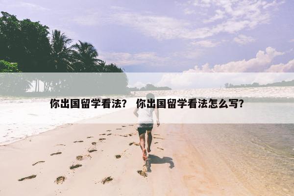 你出国留学看法？ 你出国留学看法怎么写？