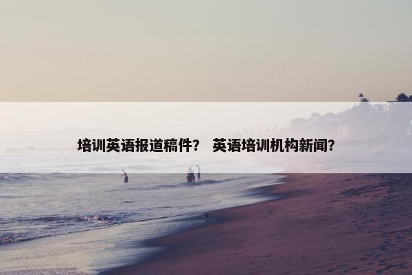 培训英语报道稿件？ 英语培训机构新闻？