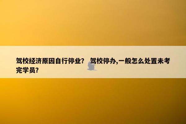 驾校经济原因自行停业？ 驾校停办,一般怎么处置未考完学员？