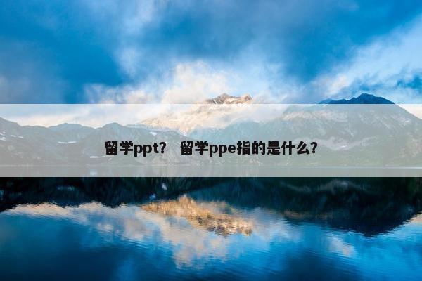 留学ppt？ 留学ppe指的是什么？