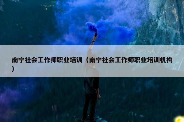 南宁社会工作师职业培训（南宁社会工作师职业培训机构）