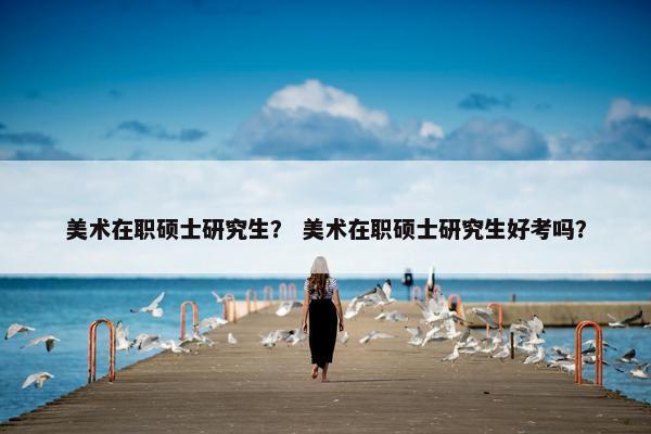美术在职硕士研究生？ 美术在职硕士研究生好考吗？