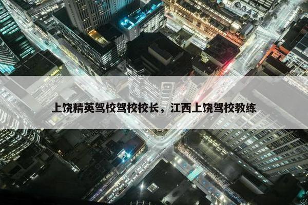 上饶精英驾校驾校校长，江西上饶驾校教练