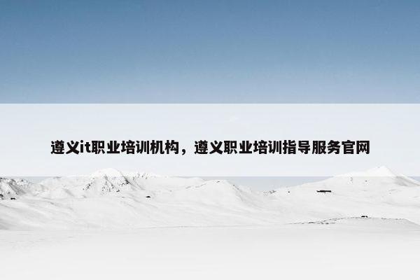 遵义it职业培训机构，遵义职业培训指导服务官网