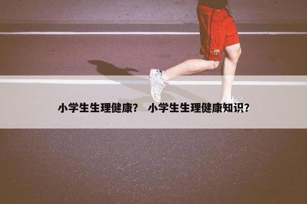 小学生生理健康？ 小学生生理健康知识？