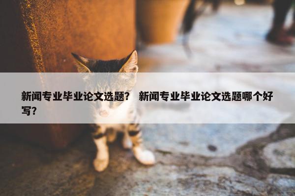 新闻专业毕业论文选题？ 新闻专业毕业论文选题哪个好写？