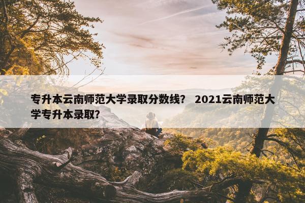 专升本云南师范大学录取分数线？ 2021云南师范大学专升本录取？