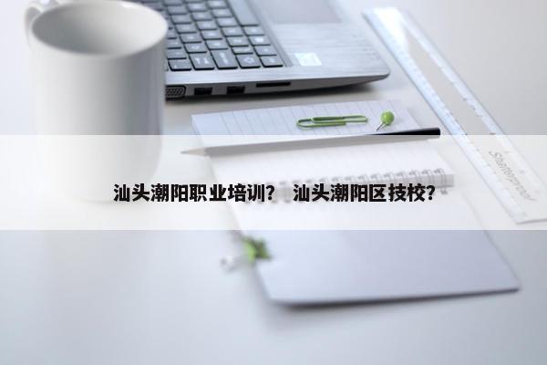 汕头潮阳职业培训？ 汕头潮阳区技校？