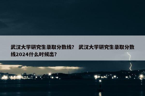 武汉大学研究生录取分数线？ 武汉大学研究生录取分数线2024什么时候出？