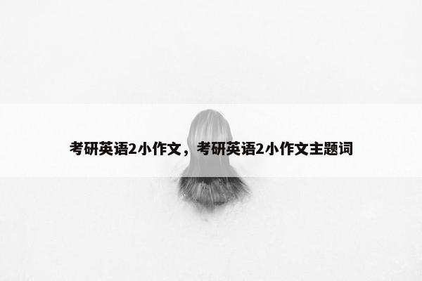 考研英语2小作文，考研英语2小作文主题词