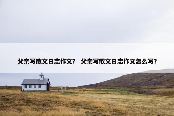 父亲写散文日志作文？ 父亲写散文日志作文怎么写？