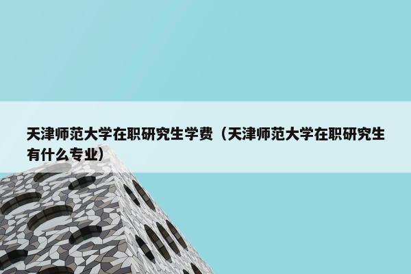 天津师范大学在职研究生学费（天津师范大学在职研究生有什么专业）