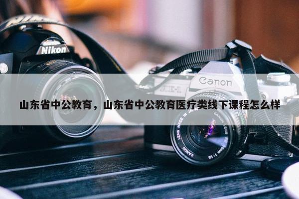 山东省中公教育，山东省中公教育医疗类线下课程怎么样